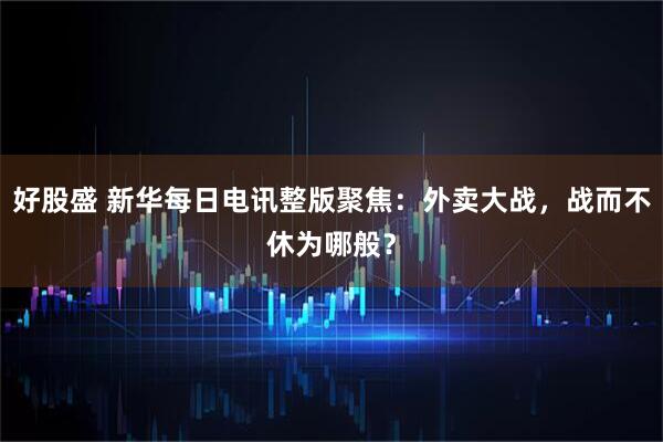 好股盛 新华每日电讯整版聚焦：外卖大战，战而不休为哪般？