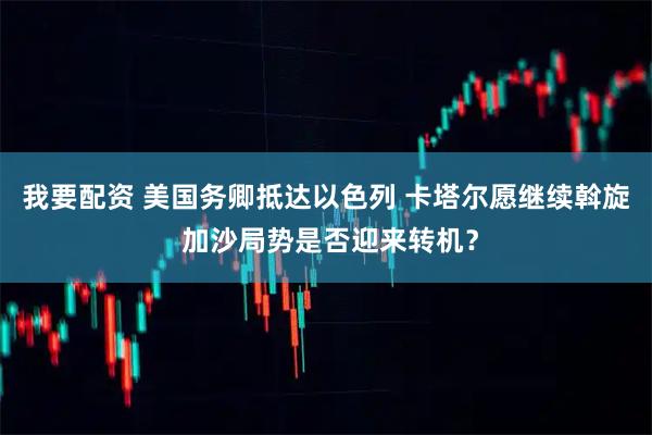 我要配资 美国务卿抵达以色列 卡塔尔愿继续斡旋 加沙局势是否迎来转机？
