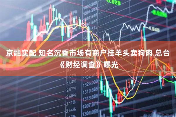 京融实配 知名沉香市场有商户挂羊头卖狗肉 总台《财经调查》曝光