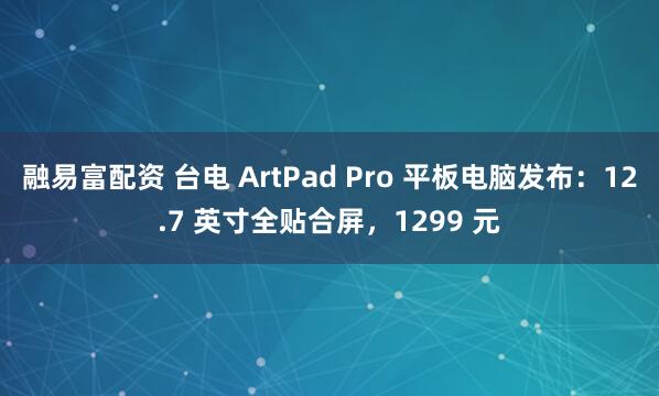 融易富配资 台电 ArtPad Pro 平板电脑发布：12.7 英寸全贴合屏，1299 元