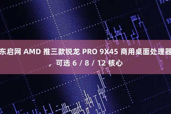 东启网 AMD 推三款锐龙 PRO 9X45 商用桌面处理器，可选 6 / 8 / 12 核心