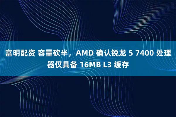富明配资 容量砍半，AMD 确认锐龙 5 7400 处理器仅具备 16MB L3 缓存