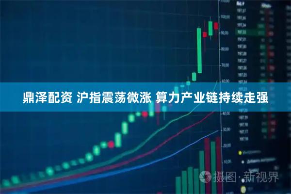 鼎泽配资 沪指震荡微涨 算力产业链持续走强