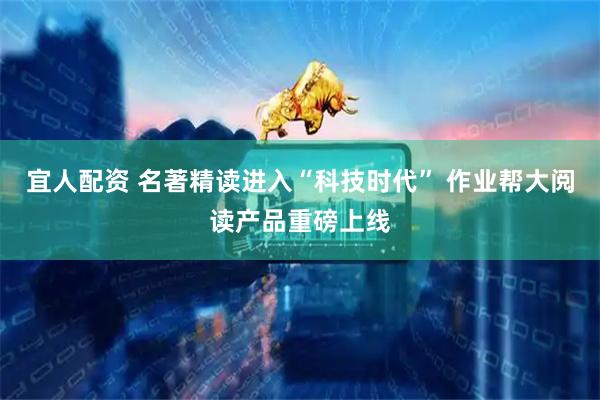 宜人配资 名著精读进入“科技时代” 作业帮大阅读产品重磅上线