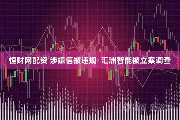 恒财网配资 涉嫌信披违规  汇洲智能被立案调查