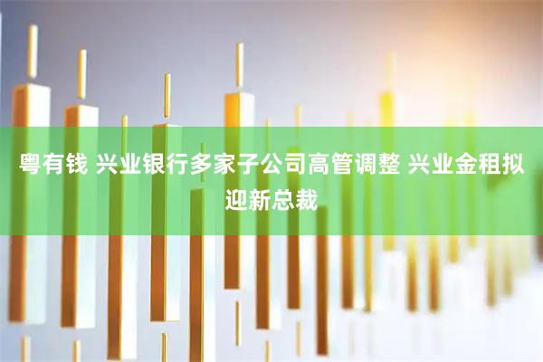 粤有钱 兴业银行多家子公司高管调整 兴业金租拟迎新总裁
