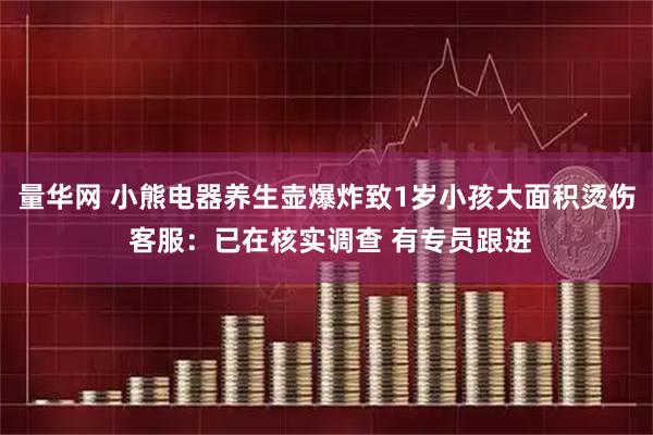 量华网 小熊电器养生壶爆炸致1岁小孩大面积烫伤 客服：已在核实调查 有专员跟进