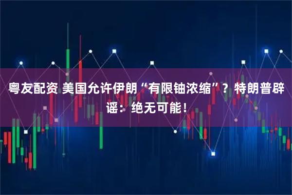 粤友配资 美国允许伊朗“有限铀浓缩”？特朗普辟谣：绝无可能！