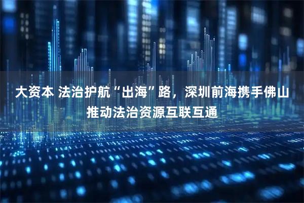 大资本 法治护航“出海”路，深圳前海携手佛山推动法治资源互联互通