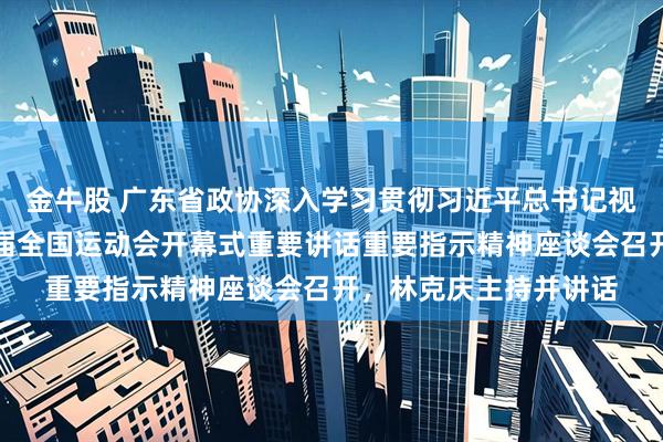 金牛股 广东省政协深入学习贯彻习近平总书记视察广东和出席第十五届全国运动会开幕式重要讲话重要指示精神座谈会召开,林克庆主持并讲话