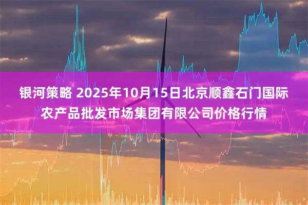 银河策略 2025年10月15日北京顺鑫石门国际农产品批发市场集团有限公司价格行情