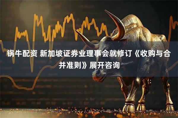 锅牛配资 新加坡证券业理事会就修订《收购与合并准则》展开咨询