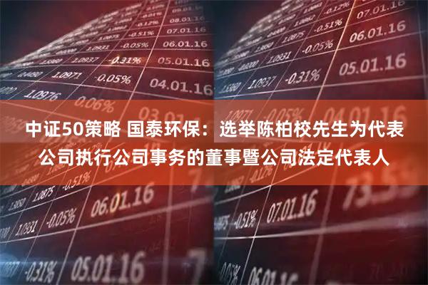 中证50策略 国泰环保：选举陈柏校先生为代表公司执行公司事务的董事暨公司法定代表人