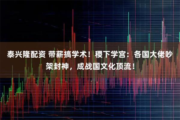 泰兴隆配资 带薪搞学术！稷下学宫：各国大佬吵架封神，成战国文化顶流！