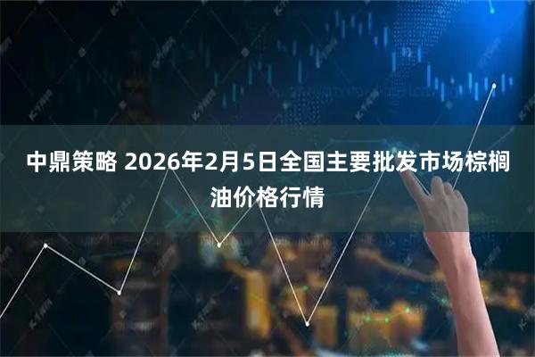 中鼎策略 2026年2月5日全国主要批发市场棕榈油价格行情