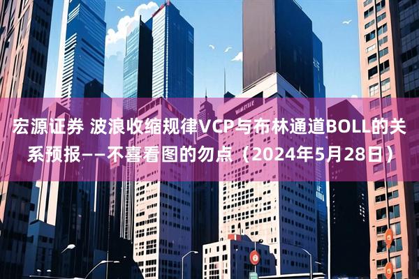 宏源证券 波浪收缩规律VCP与布林通道BOLL的关系预报——不喜看图的勿点（2024年5月28日）