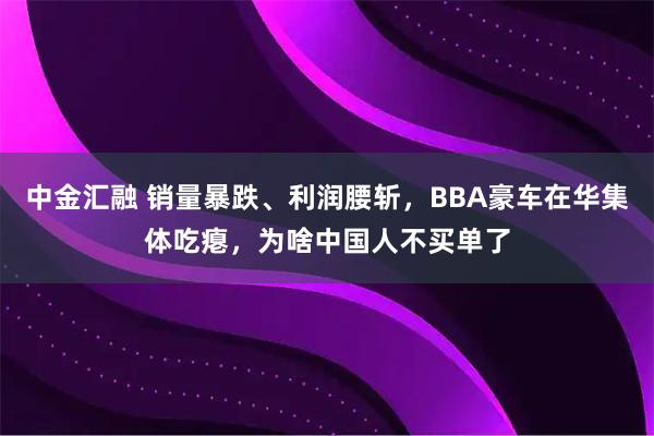 中金汇融 销量暴跌、利润腰斩,BBA豪车在华集体吃瘪,为啥中国人不买单了