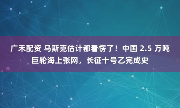 广禾配资 马斯克估计都看愣了!中国 2.5 万吨巨轮海上张网,长征十号乙完成史