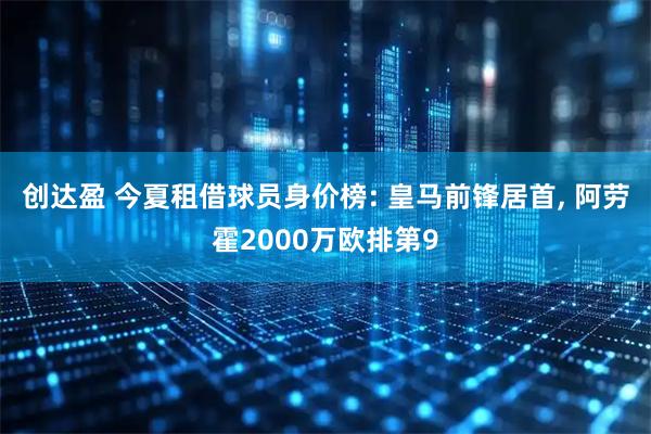 创达盈 今夏租借球员身价榜: 皇马前锋居首, 阿劳霍2000万欧排第9