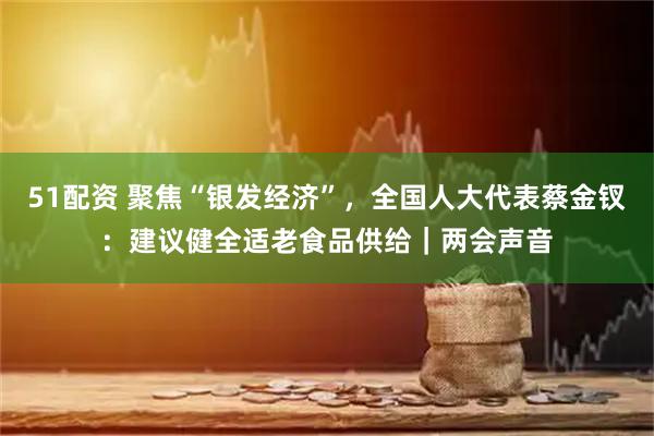 51配资 聚焦“银发经济”，全国人大代表蔡金钗：建议健全适老食品供给｜两会声音