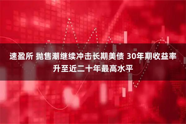 速盈所 抛售潮继续冲击长期美债 30年期收益率升至近二十年最高水平